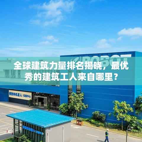 全球建筑力量排名揭晓,最优秀的建筑工人来自哪里?