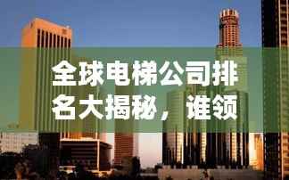全球电梯公司排名大揭秘,谁领风骚,独占鳌头?