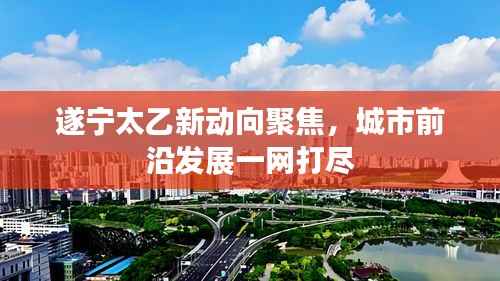 遂宁太乙新动向聚焦,城市前沿发展一网打尽