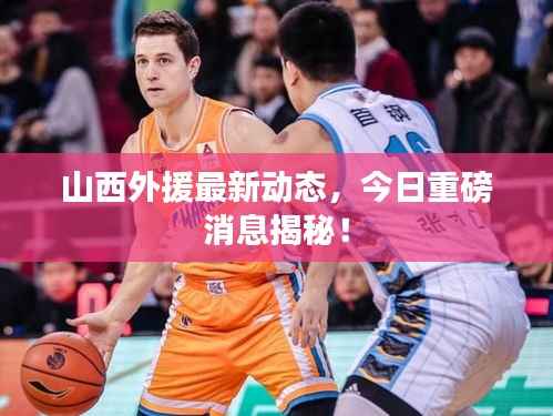 山西外援最新动态,今日重磅消息揭秘!