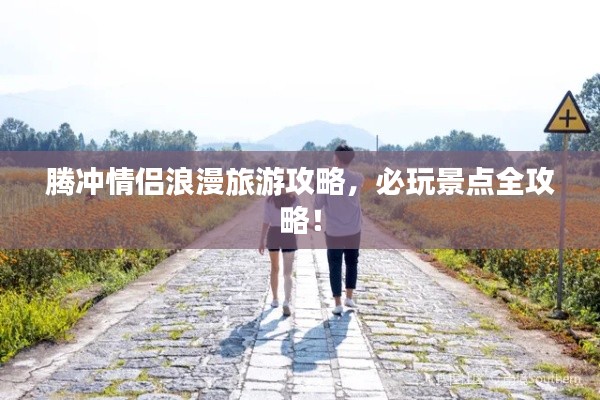 腾冲情侣浪漫旅游攻略,必玩景点全攻略!