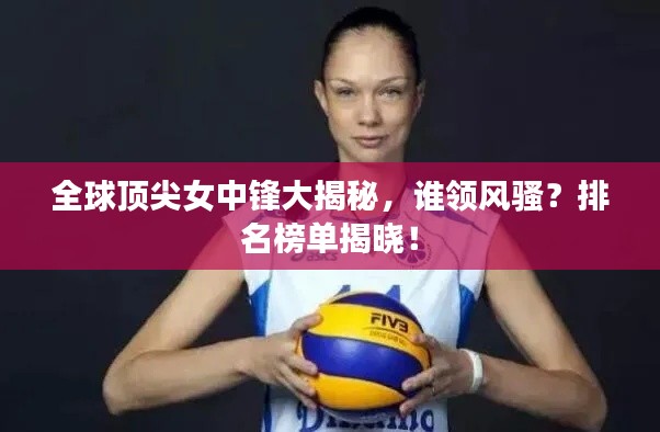 全球顶尖女中锋大揭秘,谁领风骚?排名榜单揭晓!