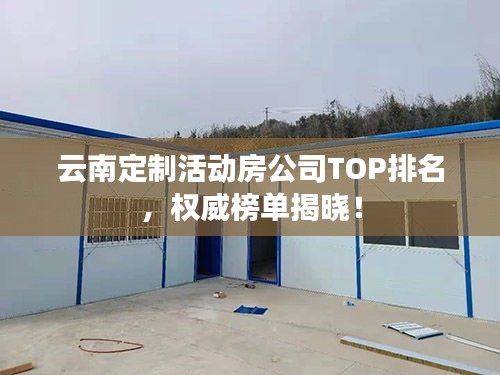 云南定制活动房公司TOP排名,权威榜单揭晓!